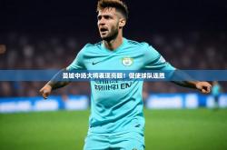 云开体育官方网站-曼城中场大将表现亮眼！促使球队连胜